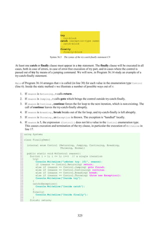 325
try
try-block
catch (exception-type name)
catch-block
...
finally
finally-block
Syntax 36.3 The syntax of the try-catch-finally statement C#
At least one catch or finally clause must appear in a try statement. The finally clause will be executed in all
cases, both in case of errors, in case of error-free execution of try part, and in cases where the control is
passed out of try by means of a jumping command. We will now, in Program 36.14 study an example of a
try-catch-finally statement.
Main of Program 36.14 arranges that M is called (in line 30) for each value in the enumeration type Control
(line 6). Inside the static method M we illustrate a number of possible ways out of M:
1. If reason is Returning , M calls return .
2. If reason is Jumping , M calls goto which brings the control outside try-catch-finally.
3. If reason is Continue , continue forces the for loop to the next iteration, which is non-existing. The
call of continue leaves the try-catch-finally abruptly.
4. If reason is Breaking , break breaks out of the for loop, and try-catch-finally is left abruptly.
5. If reason is Throwing , an Exception is thrown. The exception is "handled" locally.
6. If reason is 5, the expression (Control)i does not hit a value in the Control enumeration type.
This causes execution and termination of the try clause, in particular the execution of WriteLine in
line 17.
1
2
3
4
5
6
7
8
9
10
11
12
13
14
15
16
17
18
19
20
21
22
23
24
25
using System;
class FinallyDemo{
internal enum Control {Returning, Jumping, Continuing, Breaking,
Throwing, Normal}
public static void M(Control reason){
for(int i = 1; i <= 1; i++) // a single iteration
try{
Console.WriteLine("nEnter try: {0}", reason);
if (reason == Control.Returning) return;
else if (reason == Control.Jumping) goto finish;
else if (reason == Control.Continuing) continue;
else if (reason == Control.Breaking) break;
else if (reason == Control.Throwing) throw new Exception();
Console.WriteLine("Inside try");
}
catch(Exception){
Console.WriteLine("Inside catch");
}
finally{
Console.WriteLine("Inside finally");
}
finish: return;
 