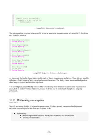 326
26
27
28
29
30
31
32
}
public static void Main(){
for(int i = 0; i <= 5; i++)
M((Control)i);
}
}
Program 36.14 Illustration of try-catch-finally.
The outcome of the example in Program 36.14 can be seen in the program output in Listing 36.15. So please
take a careful look at it.
1
2
3
4
5
6
7
8
9
10
11
12
13
14
15
16
17
18
19
Enter try: Returning
Inside finally
Enter try: Jumping
Inside finally
Enter try: Continuing
Inside finally
Enter try: Breaking
Inside finally
Enter try: Throwing
Inside catch
Inside finally
Enter try: Normal
Inside try
Inside finally
Listing 36.15 Output from the try-catch-finally program.
As it appears, the finally clause is executed in each of the six cases enumerated above. Thus, it is not possible
to bypass a finally clause of a try-catch-finally control structure. The finally clause is executed independent
of the way we execute and leave the try clause.
You should place code in finally clauses of try-catch-finally or try-finally which should be executed in all
cases, both in case or "normal execution", in case of errors, and in case of exit-attempts via jumping
commands.
36.10. Rethrowing an exception
Lecture 9 - slide 25
We will now study the idea of rethrowing an exception. We have already encountered and discussed
exception rethrowing in Section 36.6 (see Program 36.4).
• Rethrowing
• Preserving information about the original exception, and the call chain
• Usually recommended
 