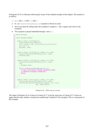327
In Program 36.16 we illustrate rethrowing by means of the standard example of this chapter. The situation is
as follows:
1. Main calls M , M calls N , N calls P .
2. In P an IndexOutOfRangeException exception is thrown as usual.
3. On its way back the calling chain, the exception is caught in N . But N regrets, and rethrows the
exception.
4. The exception is passed unhandled through M and Main .
1
2
3
4
5
6
7
8
9
10
11
12
13
14
15
16
17
18
19
20
21
22
23
24
25
26
27
28
29
30
31
32
33
34
using System;
class ExceptionDemo{
public static void Main(){
Console.WriteLine("Main");
int[] table = new int[6]{10,11,12,13,14,15};
int idx = 6;
M(table, idx);
}
public static void M(int[] table, int idx){
Console.WriteLine("M(table,{0})", idx);
N(table,idx);
}
public static void N(int[] table, int idx){
Console.WriteLine("N(table,{0})", idx);
try{
P(table,idx);
}
catch (IndexOutOfRangeException e){
// Will not/cannot handle exception here.
// Rethrow original exception.
throw;
}
}
public static void P(int[] table, int idx){
Console.WriteLine("P(table,{0})", idx);
Console.WriteLine("Accessing element {0}: {1}",
idx, table[idx]);
}
}
Program 36.16 Rethrowing an exception.
The output of Program 36.16 is shown in Listing 36.17. From the stack trace in Listing 36.17 it does not
appear that the static method N actually has touched (and "smelled to") the exception. This is a main point of
this example.
 
