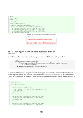 328
1
2
3
4
5
6
7
8
9
10
11
12
Main
M(table,6)
N(table,6)
P(table,6)
Unhandled Exception:
System.IndexOutOfRangeException:
Index was outside the bounds of the array.
at ExceptionDemo.P(Int32[] table, Int32 idx)
at ExceptionDemo.N(Int32[] table, Int32 idx)
at ExceptionDemo.M(Int32[] table, Int32 idx)
at ExceptionDemo.Main()
Listing 36.17 Output from the program that rethrows an
exception.
Touching, but not handling the exception
An outer handler will see the original exception
36.11. Raising an exception in an exception handler
Lecture 9 - slide 26
We will now study an alternative to rethrowing, as discussed and illustrated in Program 36.16.
• Raising and throwing a new exception
• Use this approach if you, of some reason, want to hide the original exception
• Security, simplicity, ...
• Consider propagation of the inner exception
In Program 36.18 we show a program similar to the program discussed in the previous section. Instead of
rethrowing the exception in N, we throw a new instance of IndexOutOfRangeException. As can be seen in
Listing 36.19 this affects the stack trace. From the outside, we can no longer see that the problem occurred in
P.
1
2
3
4
5
6
7
8
9
10
11
12
13
14
15
16
17
using System;
class ExceptionDemo{
public static void Main(){
int[] table = new int[6]{10,11,12,13,14,15};
int idx = 6;
M(table, idx);
}
public static void M(int[] table, int idx){
Console.WriteLine("M(table,{0})", idx);
N(table,idx);
}
public static void N(int[] table, int idx){
Console.WriteLine("N(table,{0})", idx);
 