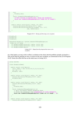 329
18
19
20
21
22
23
24
25
26
27
28
29
30
31
32
try{
P(table,idx);
}
catch (IndexOutOfRangeException e){
// Will not/can no handle here. Raise new exception.
throw new IndexOutOfRangeException("Index out of range");
}
}
public static void P(int[] table, int idx){
Console.WriteLine("P(table,{0})", idx);
Console.WriteLine("Accessing element {0}: {1}",
idx, table[idx]);
}
}
Program 36.18 Raising and throwing a new exception.
1
2
3
4
5
6
7
8
9
M(table,6)
N(table,6)
P(table,6)
Unhandled Exception: System.IndexOutOfRangeException:
Index out of range
at ExceptionDemo.N(Int32[] table, Int32 idx)
at ExceptionDemo.M(Int32[] table, Int32 idx)
at ExceptionDemo.Main()
Listing 36.19 Output from the program that raises a new
exception.
As a final option, we may wish to reflect, in relation to the client, that the problem actually occurred in P.
This can be done by passing an inner exception to the new exception, as constructed in line 24 of Program
36.20. Notice the effect this has on the stack trace in Listing 36.21.
1
2
3
4
5
6
7
8
9
10
11
12
13
14
15
16
17
18
19
20
21
22
23
24
25
26
27
28
29
using System;
class ExceptionDemo{
public static void Main(){
int[] table = new int[6]{10,11,12,13,14,15};
int idx = 6;
M(table, idx);
}
public static void M(int[] table, int idx){
Console.WriteLine("M(table,{0})", idx);
N(table,idx);
}
public static void N(int[] table, int idx){
Console.WriteLine("N(table,{0})", idx);
try{
P(table,idx);
}
catch (IndexOutOfRangeException e){
// Will not/cannot handle exception here.
// Raise new exception with propagation of inner exception.
throw new IndexOutOfRangeException("Index out of range", e);
}
}
public static void P(int[] table, int idx){
Console.WriteLine("P(table,{0})", idx);
 
