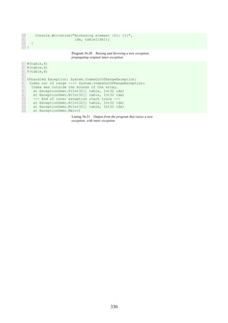 330
30
31
32
33
Console.WriteLine("Accessing element {0}: {1}",
idx, table[idx]);
}
}
Program 36.20 Raising and throwing a new exception,
propagating original inner exception.
1
2
3
4
5
6
7
8
9
10
11
12
13
M(table,6)
N(table,6)
P(table,6)
Unhandled Exception: System.IndexOutOfRangeException:
Index out of range ---> System.IndexOutOfRangeException:
Index was outside the bounds of the array.
at ExceptionDemo.P(Int32[] table, Int32 idx)
at ExceptionDemo.N(Int32[] table, Int32 idx)
--- End of inner exception stack trace ---
at ExceptionDemo.N(Int32[] table, Int32 idx)
at ExceptionDemo.M(Int32[] table, Int32 idx)
at ExceptionDemo.Main()
Listing 36.21 Output from the program that raises a new
exception, with inner exception.
 