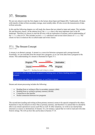 333
37. Streams
We are now about to start the first chapter in the lecture about Input and Output (IO). Traditionally, IO deals
with transfer of data to/from secondary storage, most notably disks. IO also covers the transmission of data
to/from networks.
In this and the following chapters we will study the classes that are related to input and output. This includes
file and directory classes. At the abstract level, the Stream class is the most important class in the IO
landscape. Therefore we choose to start the IO story with an exploration of streams, and an understanding of
the Stream class in C#. This includes several Stream subclasses and several client classes of Stream. The
clients we have in mind are the so-called reader and writer classes.
37.1. The Stream Concept
Lecture 10 - slide 2
A stream is an abstract concept. A stream is a connection between a program and a storage/network.
Essentially, we can read data from the stream into a program, or we can write data from a program to the
stream. This understanding of a stream is illustrated in Figure 37.1.
Figure 37.1 Reading from and writing to a stream
A stream is a flow of data from a program to a backing store, or from a backing store to a
program
The program can either write to a stream, or read from a stream.
Stream and stream processing includes the following:
• Reading from or writing to files in secondary memory (disk)
• Reading from or writing to primary memory (RAM)
• Connection to the Internet
• Socket connection between two programs
The second item (reading and writing to/from primary memory) seems to be special compared to the others.
Sometimes it may be attractive to have files in primary memory, and therefore it is natural that we should be
able to use stream operation to access such files as well. In other situations, we wish to use internal data
structures as sources or destinations of streams. It is, for instance, typical that we wish to read and write data
from/to strings. We will see how this can be done in Section 37.14.
 