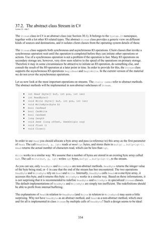 334
37.2. The abstract class Stream in C#
Lecture 10 - slide 3
The Stream class in C# is an abstract class (see Section 30.1). It belongs to the System.IO namespace,
together with a lot other IO related types. The abstract Stream class provides a generic view on different
kinds of sources and destinations, and it isolates client classes from the operating system details of these.
The Stream class supports both synchronous and asynchronous IO operations. Client classes that invoke a
synchronous operation wait until the operation is completed before they can initiate other operations or
actions. Use of a synchronous operation is not a problem if the operation is fast. Many IO operations on
secondary storage are, however, very slow seen relative to the speed of the operations on primary storage.
Therefore it may in some circumstances be attractive to initiate an IO operation, do something else, and
consult the result of the IO operation at a later point in time. In order to provide for this, the Stream class
supports the asynchronous IO operations BeginRead and BeginWrite. In the current version of the material
we do not cover the asynchronous operations.
Let us now look at the most important operations on streams. The italic names refer to abstract methods.
The abstract methods will be implemented in non-abstract subclasses of Stream.
• int Read (byte[] buf, int pos, int len)
• int ReadByte()
• void Write (byte[] buf, int pos, int len)
• void WriteByte(byte b)
• bool CanRead
• bool CanWrite
• bool CanSeek
• long Length
• void Seek (long offset, SeekOrigin org)
• void Flush ()
• void Close()
In order to use Read you should allocate a byte array and pass (a reference to) this array as the first parameter
of Read. The call Read(buf, p, lgt) reads at most lgt bytes, and stores them in buf[p] ... buf[p+lgt-1].
Read returns the actual number of characters read, which can be less than lgt.
Write works in a similar way. We assume that a number of bytes are stored in an existing byte array called
buf. The call Write(buf, p, lgt) writes lgt bytes, buf[p] ... buf[p+lgt-1], to the stream.
As you can see, only ReadByte and WriteByte are non-abstract methods. ReadByte returns the integer value
of the byte being read, or -1 in case that the end of the stream has bee encountered. The two operations
ReadByte and WriteByte rely on Read and Write. Internally, ReadByte calls Read on a one-byte array, it
accesses this byte, and it returns this byte. WriteByte works in a similar way. Based on these informations, it
is not surprising that it is recommended to redefine ReadByte and WriteByte in specialized Stream classes.
The default implementations of ReadByte and WriteByte are simply too inefficient. The redefinitions should
be able to profit from internal buffering.
The explanations of Read in relation to ReadByte (and Write in relation to WriteByte) may seem a little
surprising. Why not have ReadByte as an abstract method, and Read as a non-abstract method, which once
and for all is implemented in class Stream by multiple calls of ReadByte? Such a design seems to be ideal:
 
