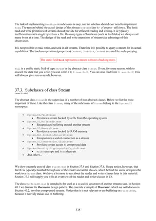335
The task of implementing ReadByte in subclasses is easy, and no subclass should ever need to implement
Read. The reason behind the actual design of the abstract Stream class is - of course - efficiency. The basic
read and write primitives of streams should provide for efficient reading and writing. It is typically
inefficient to read a single byte from a file. On many types of hardware (such as harddisks) we always read
many bytes at a time. The design of the read and write operations of stream take advantage of this
observation.
It is not possible to read, write, and seek in all streams. Therefore it is possible to query a stream for its actual
capabilities. The boolean operations (properties) CanRead, CanWrite, CanSeek are used for such querying.
The static field Null represents a stream without a backing store.
Null is a public static field of type Stream in the abstract class Stream. If you, for some reason, wish to
discard the data that you write, you can write it to Stream.Null. You can also read from Stream.Null; This
will always give zero as result, however.
37.3. Subclasses of class Stream
Lecture 10 - slide 5
The abstract class Stream is the superclass of a number of non-abstract classes. Below we list the most
important of these. Like the class Stream, many of the subclasses of Stream belong to the System.IO
namespace.
• System.IO.FileStream
• Provides a stream backed by a file from the operating system
• System.IO.BufferedStream
• Encapsulates buffering around another stream
• System.IO.MemoryStream
• Provides a stream backed by RAM memory
• System.Net.Sockets.NetworkStream
• Encapsulates a socket connection as a stream
• System.IO.Compression.GZipStream
• Provides stream access to compressed data
• System.Security.Cryptography.CryptoStream
• Write encrypts and Read decrypts
• And others...
We show example uses of class FileStream in Section 37.4 and Section 37.6. Please notice, however, that
file IO is typically handled through one of the reader and writer classes, which behind the scene delegates the
work to a Stream class. We have a lot more to say about the reader and writer classes later in this material.
Section 37.9 will supply you with an overview of the reader and writer classes in C#.
The class BufferedStream is intended to be used as a so-called decorator of another stream class. In Section
40.1 we discuss the Decorator design pattern. The concrete example of Decorator, which we will discuss in
Section 40.2, involves compressed streams. Notice that it is not relevant to use buffering on FileStream,
because it natively makes use of buffering.
 