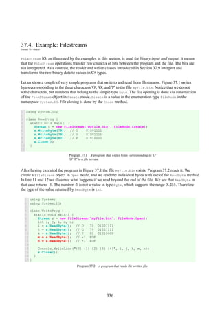 336
37.4. Example: Filestreams
Lecture 10 - slide 6
FileStream IO, as illustrated by the examples in this section, is used for binary input and output. It means
that the FileStream operations transfer raw chuncks of bits between the program and the file. The bits are
not interpreted. As a contrast, the reader and writer classes introduced in Section 37.9 interpret and
transforms the raw binary data to values in C# types.
Let us show a couple of very simple programs that write to and read from filestreams. Figure 37.1 writes
bytes corresponding to the three characters 'O', 'O', and 'P' to the file myFile.bin. Notice that we do not
write characters, but numbers that belong to the simple type byte. The file opening is done via construction
of the FileStream object in Create mode. Create is a value in the enumeration type FileMode in the
namespace System.IO. File closing is done by the Close method.
1
2
3
4
5
6
7
8
9
10
11
using System.IO;
class ReadProg {
static void Main() {
Stream s = new FileStream("myFile.bin", FileMode.Create);
s.WriteByte(79); // O 01001111
s.WriteByte(79); // O 01001111
s.WriteByte(80); // P 01010000
s.Close();
}
}
Program 37.1 A program that writes bytes corresponding to 'O'
'O' 'P' to a file stream.
After having executed the program in Figure 37.1 the file myFile.bin exists. Program 37.2 reads it. We
create a FileStream object in Open mode, and we read the individual bytes with use of the ReadByte method.
In line 11 and 12 we illustrate what happens if we read beyond the end of the file. We see that ReadByte in
that case returns -1. The number -1 is not a value in type byte, which supports the range 0..255. Therefore
the type of the value returned by ReadByte is int.
1
2
3
4
5
6
7
8
9
10
11
12
13
14
15
16
17
using System;
using System.IO;
class WriteProg {
static void Main() {
Stream s = new FileStream("myFile.bin", FileMode.Open);
int i, j, k, m, n;
i = s.ReadByte(); // O 79 01001111
j = s.ReadByte(); // O 79 01001111
k = s.ReadByte(); // P 80 01010000
m = s.ReadByte(); // -1 EOF
n = s.ReadByte(); // -1 EOF
Console.WriteLine("{0} {1} {2} {3} {4}", i, j, k, m, n);
s.Close();
}
}
Program 37.2 A program that reads the written file.
 