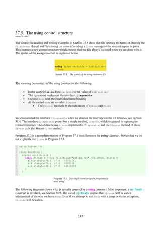 337
37.5. The using control structure
Lecture 10 - slide 7
The simple file reading and writing examples in Section 37.4 show that file opening (in terms of creating the
FileStream object) and file closing (in terms of sending a Close message to the stream) appear in pairs.
This inspires a new control structure which ensures that the file always is closed when we are done with it.
The syntax of the using construct is explained below.
using (type variable = initializer)
body
Syntax 37.1 The syntax of the using statement C#
The meaning (semantics) of the using construct is the following:
• In the scope of using, bind variable to the value of initializer
• The type must implement the interface IDisposable
• Execute body with the established name binding
• At the end of body do variable.Dispose
• The Dispose methods in the subclasses of Stream call Close
We encountered the interface IDisposable when we studied the interfaces in the C# libraries, see Section
31.4. The interface IDisposable prescribes a single method, Dispose, which in general is supposed to
release resources. The abstract class Stream implements IDisposable, and the Dispose method of class
Stream calls the Stream Close method.
Program 37.3 is a reimplementation of Program 37.1 that illustrates the using construct. Notice that we do
not explicitly call Close in Program 37.3.
1
2
3
4
5
6
7
8
9
10
11
using System.IO;
class ReadProg {
static void Main() {
using(Stream s = new FileStream("myFile.txt", FileMode.Create)){
s.WriteByte(79); // O 01001111
s.WriteByte(79); // O 01001111
s.WriteByte(80); // P 01010000
}
}
}
Program 37.3 The simple write-program programmed
with 'using'.
The following fragment shows what is actually covered by a using construct. Most important, a try-finally
construct is involved, see Section 36.9. The use of try-finally implies that Dispose will be called
independent of the way we leave body. Even if we attempt to exit body with a jump or via an exception,
Dispose will be called.
 