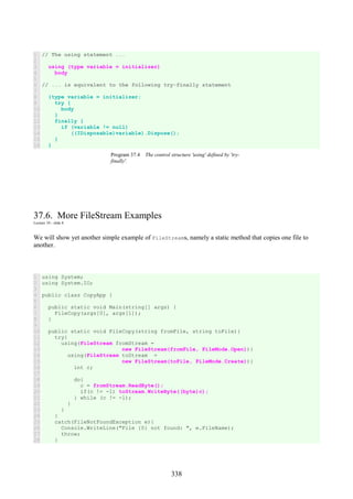338
1
2
3
4
5
6
7
8
9
10
11
12
13
14
15
16
// The using statement ...
using (type variable = initializer)
body
// ... is equivalent to the following try-finally statement
{type variable = initializer;
try {
body
}
finally {
if (variable != null)
((IDisposable)variable).Dispose();
}
}
Program 37.4 The control structure 'using' defined by 'try-
finally'.
37.6. More FileStream Examples
Lecture 10 - slide 8
We will show yet another simple example of FileStreams, namely a static method that copies one file to
another.
1
2
3
4
5
6
7
8
9
10
11
12
13
14
15
16
17
18
19
20
21
22
23
24
25
26
27
28
using System;
using System.IO;
public class CopyApp {
public static void Main(string[] args) {
FileCopy(args[0], args[1]);
}
public static void FileCopy(string fromFile, string toFile){
try{
using(FileStream fromStream =
new FileStream(fromFile, FileMode.Open)){
using(FileStream toStream =
new FileStream(toFile, FileMode.Create)){
int c;
do{
c = fromStream.ReadByte();
if(c != -1) toStream.WriteByte((byte)c);
} while (c != -1);
}
}
}
catch(FileNotFoundException e){
Console.WriteLine("File {0} not found: ", e.FileName);
throw;
}
 