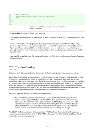 339
29
30
31
32
33
34
35
catch(Exception){
Console.WriteLine("Other file copy exception");
throw;
}
}
}
Program 37.5 A FileCopy method in a source file copy-file.cs -
uses two FileStreams.
Exercise 10.1. A variant of the file copy program
The purpose of this exercise is to train the use of the Read method in class Stream, and subclasses of class
Stream.
Write a variant of the file copy program. Your program should copy the entire file into a byte array.
Instead of the method ReadByte you should use the Read method, which reads a number of bytes into a
byte array. (Please take careful look at the documentation of Read in class FileStream before you
proceed). After this, write out the byte array to standard output such that you can make sure that the file is
correctly read.
Are you able to read the entire file with a single call to Read? Or do you prefer to read chunks of a certain
(maximum) size?
37.7. The class Encoding
Lecture 10 - slide 10
Before we study the reader and writer classes we will clarify one important topic, namely encodings.
The problem is that a byte (as represented by a value of type byte) and a character (as represented as value
of type char) are two different things. In the old days they were basically the same, or it was at least
straightforward to convert one to the other. In old days there were at most 256 different characters available
at a given point in time (corresponding to a straightforward encoding of a single character in a single byte).
Today, the datatype char should be able to represent a wide variety of different characters that belong to
different alphabets in different cultures. We still need to represent a character by means of a number of bytes,
because a byte is a fundamental unit in most software and in most digital hardware.
As a naive approach, we could go for the following solution:
We want to be able to represent a maximum of, say, 200000 different characters. For this
purpose we need log2(200000) bits, which is 18 bits. If we operate in units if 8 bits (= one
byte) we see that we need at least 3 bytes per characters. Most likely, we will go for 4 bytes
per character, because it fits much better with the word length of most computers. Thus, the
byte size of a text will now be four times the size of an ASCII text. This is not acceptable
because it would bloat the representation of text files on secondary disk storage.
As of 2007, the Unicode standard defines more than 100000 different characters. Unicode organizes
characters in a number of planes of up to 216
(= 65536) characters. The Basic Multilingual Plane - BMP -
contains the most common characters.
 