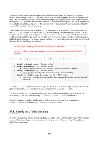 340
Encodings are invented to solve the problem that we have outlined above. An encoding is a mapping
between values of type character (a code point number between 0 and 200000 in our case) to a sequence of
bytes. The naive approach outlined above represents a simple encoding, in which we need 4 bytes even for
the original ASCII characters. It is attractive, however, if characters in the original, 7-bit ASCII alphabet can
be encoded in a single byte. The price of that may very well be that some rarely used characters will need
considerable more bytes for their encoding.
Let us remind ourselves that in C#, the type char is represented as 16 bit entities (Unicode characters) and
that a string is a sequence of values of type char. We have already touched on this in Section 6.1. At the
time Unicode was designed, it was hypothesized that 16 bits was enough to to represent all characters in the
world. As mentione above, this turned out not to be true. Therefore the type char in C# is not big enough to
hold all Unicode characters. The remedy is to use multiple char values for representation of a single Unicode
character. We see that history repeats itself...
An encoding is a mapping between characters/strings and byte arrays
An object of class System.Text.Encoding represents knowledge about a particular character
encoding
Let us now review the operations in class Encoding:, which is located in the namespace System.Text :
• byte[] GetBytes(string) Instance method
• byte[] GetBytes(char[]) Instance method
• Encodes a string/char array to a byte array relative to the current encoding
• char[] GetChars(byte[]) Instance method
• Decodes a byte array to a char array relative to the current encoding
• byte[] Convert(Encoding, Encoding, byte[]) Static method
• Converts a byte array from one encoding (first parameter) to another encoding (second
parameter)
The method GetBytes implements the encoding in the direction of characters to byte sequences. In concrete
terms, the method GetBytes transforms a String or an array of chars to a byte array.
The inverse method, GetChars converts an array of bytes to the corresponding array of characters. On a
given string str and for a given encoding e e.GetChars(e.GetBytes(str)) corresponds to str.
For given encodings e1 and e2, and for some given byte array ba supposed to be encoded in e1,
Convert(e1,e2,ba) is equivalent to e2.GetBytes(e1.GetChars(ba)).
37.8. Sample use of class Encoding
Lecture 10 - slide 11
Now that we understand the idea behind encodings, let us play a little with them. In Program 37.6 we make a
number different encodings, and we convert a given string to some of these encodings. We explain the
details after the program.
 