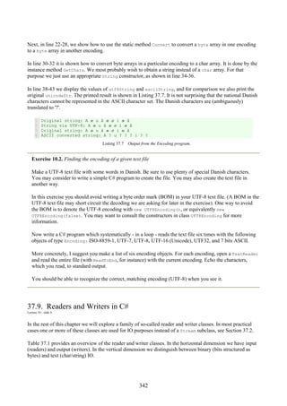 342
Next, in line 22-28, we show how to use the static method Convert to convert a byte array in one encoding
to a byte array in another encoding.
In line 30-32 it is shown how to convert byte arrays in a particular encoding to a char array. It is done by the
instance method GetChars. We most probably wish to obtain a string instead of a char array. For that
purpose we just use an appropriate String constructor, as shown in line 34-36.
In line 38-43 we display the values of utf8String and asciiString, and for comparison we also print the
original unicodeStr. The printed result is shown in Listing 37.7. It is not surprising that the national Danish
characters cannot be represented in the ASCII character set. The Danish characters are (ambiguously)
translated to '?'.
1
2
3
4
Original string: A æ u å æ ø i æ å
String via UTF-8: A æ u å æ ø i æ å
Original string: A æ u å æ ø i æ å
ASCII converted string: A ? u ? ? ? i ? ?
Listing 37.7 Output from the Encoding program.
Exercise 10.2. Finding the encoding of a given text file
Make a UTF-8 text file with some words in Danish. Be sure to use plenty of special Danish characters.
You may consider to write a simple C# program to create the file. You may also create the text file in
another way.
In this exercise you should avoid writing a byte order mark (BOM) in your UTF-8 text file. (A BOM in the
UTF-8 text file may short circuit the decoding we are asking for later in the exercise). One way to avoid
the BOM is to denote the UTF-8 encoding with new UTF8Encoding(), or equivalently new
UTF8Encoding(false). You may want to consult the constructors in class UFT8Encoding for more
information.
Now write a C# program which systematically - in a loop - reads the text file six times with the following
objects of type Encoding: ISO-8859-1, UTF-7, UTF-8, UTF-16 (Unicode), UTF32, and 7 bits ASCII.
More concretely, I suggest you make a list of six encoding objects. For each encoding, open a TextReader
and read the entire file (with ReadToEnd, for instance) with the current encoding. Echo the characters,
which you read, to standard output.
You should be able to recognize the correct, matching encoding (UTF-8) when you see it.
37.9. Readers and Writers in C#
Lecture 10 - slide 9
In the rest of this chapter we will explore a family of so-called reader and writer classes. In most practical
cases one or more of these classes are used for IO purposes instead of a Stream subclass, see Section 37.2.
Table 37.1 provides an overview of the reader and writer classes. In the horizontal dimension we have input
(readers) and output (writers). In the vertical dimension we distinguish between binary (bits structured as
bytes) and text (char/string) IO.
 