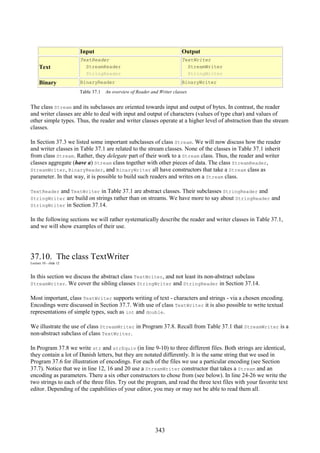 343
Input Output
Text
TextReader
StreamReader
StringReader
TextWriter
StreamWriter
StringWriter
Binary BinaryReader BinaryWriter
Table 37.1 An overview of Reader and Writer classes
The class Stream and its subclasses are oriented towards input and output of bytes. In contrast, the reader
and writer classes are able to deal with input and output of characters (values of type char) and values of
other simple types. Thus, the reader and writer classes operate at a higher level of abstraction than the stream
classes.
In Section 37.3 we listed some important subclasses of class Stream. We will now discuss how the reader
and writer classes in Table 37.1 are related to the stream classes. None of the classes in Table 37.1 inherit
from class Stream. Rather, they delegate part of their work to a Stream class. Thus, the reader and writer
classes aggregate (have a) Stream class together with other pieces of data. The class StreamReader,
StreamWriter, BinaryReader, and BinaryWriter all have constructors that take a Stream class as
parameter. In that way, it is possible to build such readers and writes on a Stream class.
TextReader and TextWriter in Table 37.1 are abstract classes. Their subclasses StringReader and
StringWriter are build on strings rather than on streams. We have more to say about StringReader and
StringWriter in Section 37.14.
In the following sections we will rather systematically describe the reader and writer classes in Table 37.1,
and we will show examples of their use.
37.10. The class TextWriter
Lecture 10 - slide 12
In this section we discuss the abstract class TextWriter, and not least its non-abstract subclass
StreamWriter. We cover the sibling classes StringWriter and StringReader in Section 37.14.
Most important, class TextWriter supports writing of text - characters and strings - via a chosen encoding.
Encodings were discussed in Section 37.7. With use of class TextWriter it is also possible to write textual
representations of simple types, such as int and double.
We illustrate the use of class StreamWriter in Program 37.8. Recall from Table 37.1 that StreamWriter is a
non-abstract subclass of class TextWriter.
In Program 37.8 we write str and strEquiv (in line 9-10) to three different files. Both strings are identical,
they contain a lot of Danish letters, but they are notated differently. It is the same string that we used in
Program 37.6 for illustration of encodings. For each of the files we use a particular encoding (see Section
37.7). Notice that we in line 12, 16 and 20 use a StreamWriter constructor that takes a Stream and an
encoding as parameters. There a six other constructors to chose from (see below). In line 24-26 we write the
two strings to each of the three files. Try out the program, and read the three text files with your favorite text
editor. Depending of the capabilities of your editor, you may or may not be able to read them all.
 