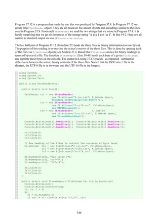 346
Program 37.12 is a program that reads the text that was produced by Program 37.8. In Program 37.12 we
create three TextReader object. They are all based on file stream objects and encodings similar to the ones
used in Program 37.8. From each TextReader we read the two strings that we wrote in Program 37.8. It is
hardly surprising that we get six instances of the strange string "A æ u å æ ø i æ å". In line 19-21 they are all
written to standard output via use of Console.WriteLine.
The last half part of Program 37.12 (from line 27) reads the three files as binary information (as raw bytes).
The purpose of this reading is to exercise the actual contents of the three files. This is done by opening each
of the files via FileStream objects, see Section 37.4. Recall that FileStream allows for binary reading (in
terms of bytes) of a file. The function StreamReport (line 39-49) reads each byte of a given FileStream,
and it prints these bytes on the console. The output in Listing 37.13 reveals - as expected - substantial
differences between the actual, binary contents of the three files. Notice that the ISO Latin 1 file is the
shortest, the UTF-8 file is in between, and the UTF-16 file is the longest.
1
2
3
4
5
6
7
8
9
10
11
12
13
14
15
16
17
18
19
20
21
22
23
24
25
26
27
28
29
30
31
32
33
34
35
36
37
38
39
40
41
42
43
44
45
46
47
using System;
using System.IO;
using System.Text;
public class TextReaderProg{
public static void Main(){
TextReader tr1 = new StreamReader(
new FileStream("f-iso.txt", FileMode.Open),
Encoding.GetEncoding("iso-8859-1")),
tr2 = new StreamReader(
new FileStream("f-utf8.txt", FileMode.Open),
new UTF8Encoding()),
tr3 = new StreamReader( // UTF-16
new FileStream("f-utf16.txt", FileMode.Open),
new UnicodeEncoding());
Console.WriteLine(tr1.ReadLine()); Console.WriteLine(tr1.ReadLine());
Console.WriteLine(tr2.ReadLine()); Console.WriteLine(tr2.ReadLine());
Console.WriteLine(tr3.ReadLine()); Console.WriteLine(tr3.ReadLine());
tr1.Close();
tr2.Close();
tr3.Close();
// Raw reading of the files to control the contents at byte level
FileStream fs1 = new FileStream("f-iso.txt", FileMode.Open),
fs2 = new FileStream("f-utf8.txt", FileMode.Open),
fs3 = new FileStream("f-utf16.txt", FileMode.Open);
StreamReport(fs1, "Iso Latin 1");
StreamReport(fs2, "UTF-8");
StreamReport(fs3, "UTF-16");
fs1.Close();
fs2.Close();
fs3.Close();
}
public static void StreamReport(FileStream fs, string encoding){
Console.WriteLine();
Console.WriteLine(encoding);
int ch, i = 0;
do{
ch = fs.ReadByte();
if (ch != -1) Console.Write("{0,4}", ch);
 