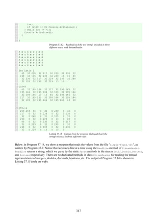 347
48
49
50
51
52
53
54
i++;
if (i%10 == 0) Console.WriteLine();
} while (ch != -1);
Console.WriteLine();
}
}
Program 37.12 Reading back the text strings encoded in three
different ways, with StreamReader.
1
2
3
4
5
6
7
8
9
10
11
12
13
14
15
16
17
18
19
20
21
22
23
24
25
26
27
28
29
30
A æ u å æ ø i æ å
A æ u å æ ø i æ å
A æ u å æ ø i æ å
A æ u å æ ø i æ å
A æ u å æ ø i æ å
A æ u å æ ø i æ å
Iso Latin 1
65 32 230 32 117 32 229 32 230 32
248 32 105 32 230 32 229 13 10 65
32 230 32 117 32 229 32 230 32 248
32 105 32 230 32 229 13 10
UTF-8
65 32 195 166 32 117 32 195 165 32
195 166 32 195 184 32 105 32 195 166
32 195 165 13 10 65 32 195 166 32
117 32 195 165 32 195 166 32 195 184
32 105 32 195 166 32 195 165 13 10
UTF-16
255 254 65 0 32 0 230 0 32 0
117 0 32 0 229 0 32 0 230 0
32 0 248 0 32 0 105 0 32 0
230 0 32 0 229 0 13 0 10 0
65 0 32 0 230 0 32 0 117 0
32 0 229 0 32 0 230 0 32 0
248 0 32 0 105 0 32 0 230 0
32 0 229 0 13 0 10 0
Listing 37.13 Output from the program that reads back the
strings encoded in three different ways.
Below, in Program 37.14, we show a program that reads the values from the file "simple-types.txt", as
written by Program 37.9. Notice that we read a line at a time using the ReadLine method of StreamReader.
ReadLine returns a string, which we parse by the static Parse methods in the structs Int32, Double, Decimal,
and Boolean respectively. There are no dedicated methods in class StreamReader for reading the textual
representations of integers, doubles, decimals, booleans, etc. The output of Program 37.14 is shown in
Listing 37.15 (only on web).
 