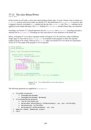 349
37.12. The class BinaryWriter
Lecture 10 - slide 18
In this section we will study a writer class which produces binary data. As such, a binary writer is similar to a
FileStream used in write access mode, see Section 37.4. The justification of BinaryWriter is, however, that
it supports a heavily overloaded Write method just like the class TextWriter did. The Write methods can be
applied on most simple data types. The Write methods of BinaryWriter produce binary data, not characters.
Encodings, see Section 37.7, played important roles for TextReader and TextWriter. Encodings only play a
minimal role in BinaryWriter; Encodings are only used when we write characters to the binary file.
Below, in Program 37.16 we show a program similar to Program 37.9. We write four values of different
simple types to a file with use of a BinaryWriter. In comments of the program we show the expected
number of bytes to be written. With use of a FileInfo object (see Section 38.1) we check our expectations
in line 18-19. The output of the program is 29, as expected.
1
2
3
4
5
6
7
8
9
10
11
12
13
14
15
16
17
18
19
20
21
22
using System;
using System.IO;
public class BinaryWriteSimpleTypes{
public static void Main(){
string fn = "simple-types.bin";
using(BinaryWriter bw =
new BinaryWriter(
new FileStream(fn, FileMode.Create))){
bw.Write(5); // 4 bytes
bw.Write(5.5); // 8 bytes
bw.Write(5555M); // 16 bytes
bw.Write(5==6); // 1 bytes
}
FileInfo fi = new FileInfo(fn);
Console.WriteLine("Length of {0}: {1}", fn, fi.Length);
}
}
Program 37.16 Use of a BinaryWriter to write some values of
simple types.
The following operations are supplied by BinaryWriter:
• Two public constructors
• BinaryWriter(Stream)
• BinaryWriter(Stream, Encoding)
• 18 overloaded Write operations
• One for each simple type
• Write(char), Write(char[]), and Write(char[], int, int) - use Encoding
• Write(string) - use Encoding
• Write(byte[]) and Write(byte[], int, int)
• Seek(int offset, SeekOrigin origin)
• others
 
