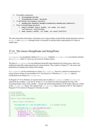 351
• Two public constructors
• BinaryReader(Stream)
• BinaryReader(Stream, Encoding)
• 15 individually name Readtype operations
• ReadBoolean, ReadChar, ReadByte, ReadDouble, ReadDecimal, ReadInt16, ...
• Three overloaded Read operations
• Read() and Read (char[] buffer, int index, int count)
read characters - using Encoding
• Read (bytes[] buffer, int index, int count) reads bytes
The most noteworthy observation is that there exist a large number of specifically named operations (such as
ReadInt32 and ReadDouble) through which it is possible to read the binary representations of values in
simple types.
37.14. The classes StringReader and StringWriter
Lecture 10 - slide 22
StringReader is a non-abstract subclass of TextReader. Similarly, StringWriter is a non-abstract subclass
of TextWriter. Table 37.1 gives you an overview of these classes.
The idea of StringReader is to use traditional stream/file input operations for string access, and to use
traditional stream/file output operations for string mutation. Thus, relative to Figure 37.1 the source and
destinations of reading and writing will be strings.
A StringReader can be constructed on a string. A StringWriter, however, cannot be constructed on a
string, because strings are non-mutable in C#, see Section 6.4. Therefore a StringWriter object is
constructed on an instance of StringBuilder.
In Program 37.19 we illustrate, in concrete terms, how to make a StringWriter on the StringBuilder
referred by the variable sb (see line 9). In line 11-17 we iterate five times through the for loop, with
increasing integer values in the variable i. In total, the textual representations of 20 simple values are written
to the StringBuilder object. The content of the StringBuilder object is printed in line 19. The output of
Program 37.19 is shown in Program 37.20 (only on web).
1
2
3
4
5
6
7
8
9
10
11
12
13
14
15
16
using System;
using System.IO;
using System.Text;
public class TextSimpleTypes{
public static void Main(){
StringBuilder sb = new StringBuilder(); // A mutable string
using(TextWriter tw = new StringWriter(sb)){
for (int i = 0; i < 5; i++){
tw.Write(5 * i); tw.WriteLine();
tw.Write(5.5 * i); tw.WriteLine();
tw.Write(5555M * i); tw.WriteLine();
tw.Write(5 * i == 6); tw.WriteLine();}
 