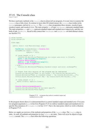 353
37.15. The Console class
Lecture 10 - slide 23
We have used static methods in the Console class in almost all our programs. It is now time to examine the
Console class a little closer. In contrast to most other IO related classes, the Console class resides in the
System namespace, and not in System.IO. The Console class encapsulates three streams: standard input,
standard output, and standard error. The static property In, of type TextReader, represents standard input.
The static properties Out and Error represent standard output and standard error respectively, and they are
both of type TextWriter. Recall in this context that TextReader and TextWriter are both abstract classes,
see Section 37.9.
1
2
3
4
5
6
7
8
9
10
11
12
13
14
15
16
17
18
19
20
21
22
23
24
25
26
27
28
29
30
31
32
33
34
35
using System;
using System.IO;
class App{
public static void Main(string[] args){
TextWriter standardOutput = Console.Out;
StreamWriter myOut = null,
myError = null;
if (args.Length == 2) {
Console.Out.WriteLine("Redirecting std output and error to files");
myOut = new StreamWriter(args[0]);
Console.SetOut(myOut);
myError = new StreamWriter(args[1]);
Console.SetError(myError);
} else {
Console.Out.WriteLine("Keeping standard output and error unchanged");
}
// Output from this section of the program may be redirected
Console.Out.WriteLine("Text to std output - by Console.Out.WriteLine");
Console.WriteLine("Text to standard output - by Console.WriteLine(...)");
Console.Error.WriteLine("Error msg - by Console.Error.WriteLine(...)");
if (args.Length == 2) {
myOut.Close(); myError.Close();
}
Console.SetOut(standardOutput);
Console.Out.WriteLine("Now we are back again");
Console.Out.WriteLine("Good Bye");
}
}
Program 37.23 A program that redirects standard output and
standard error to a file.
In the program shown above it is demonstrated how to control standard output and standard error. If we pass
two program arguments (args in line 6) to Program 37.23 we redirect standard output and standard error to
specific files (instances of StreamWriter) in line 13-17. That is the main point, which we wish to illustrate
in Program 37.23.
Below we supply an overview of the methods and properties of the Console class. The Console class is
static. As such, all methods and properties in class Console are static. There will never be objects of type
Console around. The Console class offers the following operations:
 