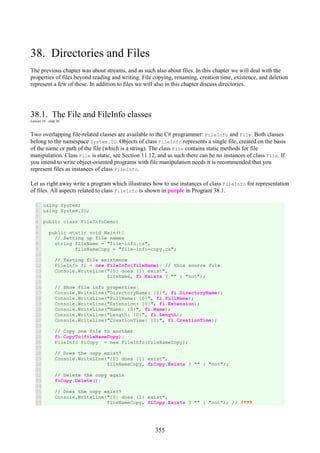 355
38. Directories and Files
The previous chapter was about streams, and as such also about files. In this chapter we will deal with the
properties of files beyond reading and writing. File copying, renaming, creation time, existence, and deletion
represent a few of these. In addition to files we will also in this chapter discuss directories.
38.1. The File and FileInfo classes
Lecture 10 - slide 26
Two overlapping file-related classes are available to the C# programmer: FileInfo and File. Both classes
belong to the namespace System.IO. Objects of class FileInfo represents a single file, created on the basis
of the name or path of the file (which is a string). The class File contains static methods for file
manipulation. Class File is static, see Section 11.12, and as such there can be no instances of class File. If
you intend to write object-oriented programs with file manipulation needs it is recommended that you
represent files as instances of class FileInfo.
Let us right away write a program which illustrates how to use instances of class FileInfo for representation
of files. All aspects related to class FileInfo is shown in purple in Program 38.1.
1
2
3
4
5
6
7
8
9
10
11
12
13
14
15
16
17
18
19
20
21
22
23
24
25
26
27
28
29
30
31
32
33
34
35
36
37
using System;
using System.IO;
public class FileInfoDemo{
public static void Main(){
// Setting up file names
string fileName = "file-info.cs",
fileNameCopy = "file-info-copy.cs";
// Testing file existence
FileInfo fi = new FileInfo(fileName); // this source file
Console.WriteLine("{0} does {1} exist",
fileName, fi.Exists ? "" : "not");
// Show file info properties:
Console.WriteLine("DirectoryName: {0}", fi.DirectoryName);
Console.WriteLine("FullName: {0}", fi.FullName);
Console.WriteLine("Extension: {0}", fi.Extension);
Console.WriteLine("Name: {0}", fi.Name);
Console.WriteLine("Length: {0}", fi.Length);
Console.WriteLine("CreationTime: {0}", fi.CreationTime);
// Copy one file to another
fi.CopyTo(fileNameCopy);
FileInfo fiCopy = new FileInfo(fileNameCopy);
// Does the copy exist?
Console.WriteLine("{0} does {1} exist",
fileNameCopy, fiCopy.Exists ? "" : "not");
// Delete the copy again
fiCopy.Delete();
// Does the copy exist?
Console.WriteLine("{0} does {1} exist",
fileNameCopy, fiCopy.Exists ? "" : "not"); // !!??
 