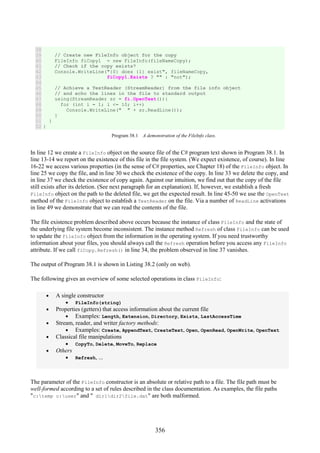 356
38
39
40
41
42
43
44
45
46
47
48
49
50
51
52
// Create new FileInfo object for the copy
FileInfo fiCopy1 = new FileInfo(fileNameCopy);
// Check if the copy exists?
Console.WriteLine("{0} does {1} exist", fileNameCopy,
fiCopy1.Exists ? "" : "not");
// Achieve a TextReader (StreamReader) from the file info object
// and echo the lines in the file to standard output
using(StreamReader sr = fi.OpenText()){
for (int i = 1; i <= 10; i++)
Console.WriteLine(" " + sr.ReadLine());
}
}
}
Program 38.1 A demonstration of the FileInfo class.
In line 12 we create a FileInfo object on the source file of the C# program text shown in Program 38.1. In
line 13-14 we report on the existence of this file in the file system. (We expect existence, of course). In line
16-22 we access various properties (in the sense of C# properties, see Chapter 18) of the FileInfo object. In
line 25 we copy the file, and in line 30 we check the existence of the copy. In line 33 we delete the copy, and
in line 37 we check the existence of copy again. Against our intuition, we find out that the copy of the file
still exists after its deletion. (See next paragraph for an explanation). If, however, we establish a fresh
FileInfo object on the path to the deleted file, we get the expected result. In line 45-50 we use the OpenText
method of the FileInfo object to establish a TextReader on the file. Via a number of ReadLine activations
in line 49 we demonstrate that we can read the contents of the file.
The file existence problem described above occurs because the instance of class FileInfo and the state of
the underlying file system become inconsistent. The instance method Refresh of class FileInfo can be used
to update the FileInfo object from the information in the operating system. If you need trustworthy
information about your files, you should always call the Refresh operation before you access any FileInfo
attribute. If we call fiCopy.Refresh() in line 34, the problem observed in line 37 vanishes.
The output of Program 38.1 is shown in Listing 38.2 (only on web).
The following gives an overview of some selected operations in class FileInfo:
• A single constructor
• FileInfo(string)
• Properties (getters) that access information about the current file
• Examples: Length, Extension, Directory, Exists, LastAccessTime
• Stream, reader, and writer factory methods:
• Examples: Create, AppendText, CreateText, Open, OpenRead, OpenWrite, OpenText
• Classical file manipulations
• CopyTo, Delete, MoveTo, Replace
• Others
• Refresh, ...
The parameter of the FileInfo constructor is an absolute or relative path to a file. The file path must be
well-formed according to a set of rules described in the class documentation. As examples, the file paths
"c:temp c:user" and " dir1dir2file.dat" are both malformed.
 