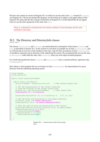 357
We have also written af version of Program 38.1 in which we use the static class File instead of FileInfo,
see Program 38.3. We do not include this program, nor the listing of its output, in the paper edition of the
material. We notice that the file existence frustrations in Program 38.1 (of the deleted file) do not appear
when we use the static operations of the static class File.
There is a substantial overlap between the instance methods of class FileInfo and the static
methods in class File
38.2. The Directory and DirectoryInfo classes
Lecture 10 - slide 28
The classes DirectoryInfo and Directory are natural directory counterparts of the classes FileInfo and
File, as described in Section 38.1. In this section we will show an example use of class DirectoryInfo, and
we will provide an overview of the members in the class. Like for files, an instance of class DirectoryInfo
is intended to represent a given directory of the underlying file system. We recommend that you use the class
DirectoryInfo, rather than the static class Directory, when you write object-oriented programs.
It is worth noticing that the classes FileInfo and DirectoryInfo have a common abstract, superclass class
FileSystemInfo.
Here follows a short program that use an instance of class DirectoryInfo for representation of a given
directory from the underlying operating system.
1
2
3
4
5
6
7
8
9
10
11
12
13
14
15
16
17
18
19
20
21
22
23
24
25
26
27
28
using System;
using System.IO;
public class DirectoryInfoDemo{
public static void Main(){
string fileName = "directory-info.cs"; // The current source file
// Get the DirectoryInfo of the current directory
// from the FileInfo of the current source file
FileInfo fi = new FileInfo(fileName); // This source file
DirectoryInfo di = fi.Directory;
Console.WriteLine("File {0} is in directory n {1}", fi, di);
// Get the files and directories in the parent directory.
FileInfo[] files = di.Parent.GetFiles();
DirectoryInfo[] dirs = di.Parent.GetDirectories();
// Show the name of files and directories on the console
Console.WriteLine("nListing directory {0}:", di.Parent.Name);
foreach(DirectoryInfo d in dirs)
Console.WriteLine(d.Name);
foreach(FileInfo f in files)
Console.WriteLine(f.Name);
}
}
Program 38.5 A demonstration of the DirectoryInfo
class.
 