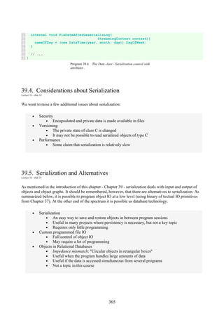 365
25
26
27
28
29
30
31
internal void FixDateAfterDeserializing(
StreamingContext context){
nameOfDay = (new DateTime(year, month, day)).DayOfWeek;
}
// ...
}
Program 39.6 The Date class - Serialization control with
attributes .
39.4. Considerations about Serialization
Lecture 10 - slide 34
We want to raise a few additional issues about serialization:
• Security
• Encapsulated and private data is made available in files
• Versioning
• The private state of class C is changed
• It may not be possible to read serialized objects of type C
• Performance
• Some claim that serialization is relatively slow
39.5. Serialization and Alternatives
Lecture 10 - slide 35
As mentioned in the introduction of this chapter - Chapter 39 - serialization deals with input and output of
objects and object graphs. It should be remembered, however, that there are alternatives to serialization. As
summarized below, it is possible to program object IO at a low level (using binary of textual IO primitives
from Chapter 37). At the other end of the spectrum it is possible us database technology.
• Serialization
• An easy way to save and restore objects in between program sessions
• Useful in many projects where persistency is necessary, but not a key topic
• Requires only little programming
• Custom programmed file IO
• Full control of object IO
• May require a lot of programming
• Objects in Relational Databases
• Impedance mismatch: "Circular objects in retangular boxes"
• Useful when the program handles large amounts of data
• Useful if the data is accessed simultaneous from several programs
• Not a topic in this course
 
