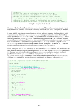 367
1
2
3
4
5
6
7
8
>csc prog.cs
Microsoft (R) Visual C# 2005 Compiler version 8.00.50727.42
for Microsoft (R) Windows (R) 2005 Framework version 2.0.50727
Copyright (C) Microsoft Corporation 2001-2005. All rights reserved.
prog.cs(16,5): warning CS0618: 'C' is obsolete: 'Use class D instead'
prog.cs(16,15): warning CS0618: 'C' is obsolete: 'Use class D instead'
prog.cs(18,5): error CS0619: 'D.M()' is obsolete: 'Do not call this method.'
Listing 39.8 Compiling class C, D, and E.
C# comes with a lot of predefined attributes. Obsolete is one of them, and we encountered quite a few in
Section 39.3 in the context of serialization. Unit testing frameworks for C# also heavily rely on attributes.
It is also possible to define our own attributes. An attribute is defined as a class. Attributes defined in this
way are subclasses of the class System.Attribute. As a naming convention, the names of all attribute
classes should have "Attribute" as a suffix. Thus, an attribute X is defined by a class XAttribute, which
inherits from the class System.Attribute. The attribute usage notation [X(a,b,c)] in front of some C#
construct C causes an instance of class XAttribute, made with the appropriate three-parameter constructor,
to be associated with C. In the attribute usage notation [X(a,b,c,d=e)] d refers to a property of class
XAttribute. The property d must be read-write (both gettable and settable), see Section 18.5. Thus, as it
appears, an attribute accepts both positional parameters and keyword parameters.
Below, in Program 39.9 we have reproduced the class behind the Obsolete attribute. You should notice the
three different constructors and the read/write property IsError. The attribute AttributeUsage attribute in
5-6 illustrates how attributes help define attributes. AttributeUsage define the constructs to which it
possible to associate the MyObsolete attribute. The expression AttributeTargets.Method |
AttributeTargets.Property denotes two values in the combined enumeration type AttributeTargets
which carries a so-called flag attribute. Combined enumerations are discussed in Focus box 6.3.
1
2
3
4
5
6
7
8
9
10
11
12
13
14
15
16
17
18
19
20
21
22
23
24
25
26
27
28
29
// In part, reproduced from the book "C# to the Point"
using System;
[AttributeUsage(AttributeTargets.Method |
AttributeTargets.Property)]
public sealed class MyObsoleteAttribute: Attribute{
string message;
bool isError;
public string Message{
get {
return message;
}
}
public bool IsError{
get {
return isError;
}
set {
isError = value;
}
}
public MyObsoleteAttribute(){
message = ""; isError = false;
}
 