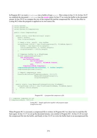 371
In Program 40.1 we read a FileStream into a buffer of type byte[]. This is done in line 11-16. In line 18-27
we establish the decorated FileStream (see the purple parts). In line 27 we write the buffer to the decorated
stream. In line 29-32 we compare the size of the original file and the compressed file. We see the effect in
Listing 40.2 when the program is applied on its own source file.
1
2
3
4
5
6
7
8
9
10
11
12
13
14
15
16
17
18
19
20
21
22
23
24
25
26
27
28
29
30
31
32
33
34
35
36
37
38
39
40
41
using System;
using System.IO;
using System.IO.Compression;
public class CompressProg{
public static void Main(string[] args){
byte[] buffer;
long originalLength;
// Read a file, arg[0], into buffer
using(Stream infile = new FileStream(args[0], FileMode.Open)){
buffer = new byte[infile.Length];
infile.Read(buffer, 0, buffer.Length);
originalLength = infile.Length;
}
// Compress buffer to a GZipStream
Stream compressedzipStream =
new GZipStream(
new BufferedStream(
new FileStream(
args[1], FileMode.Create),
128),
CompressionMode.Compress);
compressedzipStream.Write(buffer, 0, buffer.Length);
compressedzipStream.Close();
// Report compression rate:
Console.WriteLine("CompressionRate: {0}/{1}",
MeasureFileLength(args[1]),
originalLength);
}
public static long MeasureFileLength(string fileName){
using(Stream infile = new FileStream(fileName, FileMode.Open))
return infile.Length;
}
}
Program 40.1 A program that compresses a file.
1
2
> compress compress.cs out
CompressionRate: 545/1126
Listing 40.2 Sample application together with program output
(compression rate).
When Program 40.1 is executed, a compressed file is written. In Program 40.3 we show how to read this file
back again. In line 11-17 we set up the decorated stream, very similar to Program 40.1. In line 21-28 we read
the compressed file into the buffer, and finally in line 32-35 we write the buffer back to an uncompressed file.
 
