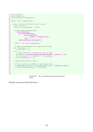 372
1
2
3
4
5
6
7
8
9
10
11
12
13
14
15
16
17
18
19
20
21
22
23
24
25
26
27
28
29
30
31
32
33
34
35
36
37
38
using System;
using System.IO;
using System.IO.Compression;
public class CompressProg{
public static void Main(string[] args){
byte[] buffer;
const int LargeEnough = 10000;
Stream compressedzipStream =
new GZipStream(
new BufferedStream(
new FileStream(
args[0], FileMode.Open),
128),
CompressionMode.Decompress);
buffer = new byte[LargeEnough];
// Read and decompress the compressed stream:
int bytesRead = 0,
bufferPtr = 0;
do{
// Read chunks of 10 bytes per call of Read:
bytesRead = compressedzipStream.Read(buffer, bufferPtr, 10);
if (bytesRead != 0) bufferPtr += bytesRead;
} while (bytesRead != 0);
compressedzipStream.Close();
// Write contens of buffer to the output file
using(Stream outfile = new FileStream(args[1], FileMode.Create)){
outfile.Write(buffer, 0, bufferPtr);
}
}
}
Program 40.3 The corresponding program that decompresses
the file.
With this we are done with the IO lecture.
 