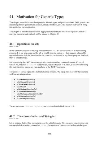 373
41. Motivation for Generic Types
This chapter starts the lecture about generics: Generic types and generic methods. With generics we
are aiming at more general types (classes, structs, interfaces, etc). The measure that we will bring
into use is type parametrization.
This chapter is intended as motivation. Type parameterized types will be the topic of Chapter 42
and type parameterized methods will be treated in Chapter 43.
41.1. Operations on sets
Lecture 11 - slide 2
In this chapter we decide to develop and use the class Set. We use the class Set as a motivating
example. It is our goal, once and for all, to be able to write a class Set that supports all possible
types of elements. It is the intention that the class Set can be used in any future program, in which
there is a need for sets.
It is noteworthy that .NET has not supported a mathematical set class until version 3.5. As of
version 3.5, the class HashSet<T> supports sets, see also Section 45.1. Thus, at the time of writing
this material, there was no set class available in the .NET Framework.
The class Set should represent a mathematical set of items. We equip class Set with the usual and
well-known set operations:
• aSet.Member(element)
• aSet.Insert(element)
• aSet.Delete(element)
• aSet.Count
• aSet.Subset(anotherSet)
• aSet.GetEnumerator()
• aSet.Intersection(anotherSet)
• aSet.Union(anotherSet)
• aSet.Diff(anotherSet)
The set operations Intersection, Union, and Diff are handled in Exercise 11.1.
41.2. The classes IntSet and StringSet
Lecture 11 - slide 3
Let us imagine that we first encounter a need for sets of integers. This causes us (maybe somewhat
narrow-minded) to write a class called IntSet. Our version of class IntSet is shown in Program
 