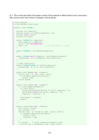 374
41.1. The version provided in the paper version of the material is abbreviated to save some space.
The version in the web version is complete with all details.
1
2
3
4
5
6
7
8
9
10
11
12
13
14
15
16
17
18
19
20
21
22
23
24
25
26
27
28
29
30
31
32
33
34
35
36
37
38
39
40
41
42
43
44
45
46
47
48
49
50
51
52
53
54
55
56
57
58
using System;
using System.Collections;
public class IntSet {
private int capacity;
private static int DefaultCapacity = 10;
private int[] store;
private int next;
public IntSet(int capacity){
this.capacity = capacity;
store = new int[capacity];
next = 0; // The next place to insert
}
public IntSet(): this(DefaultCapacity){
}
public IntSet(int[] elements): this(elements.Length){
foreach(int el in elements) this.Insert(el);
}
// Copy constructor
public IntSet(IntSet s): this(s.capacity){
foreach(int el in s) this.Insert(el);
}
public bool Member(int element){
for(int idx = 0; idx < next; idx++)
if (element.Equals(store[idx]))
return true;
return false;
}
public void Insert(int element){
if (!this.Member(element)){
if (this.Full){
Console.WriteLine("[Resize to {0}]", capacity * 2);
Array.Resize<int>(ref store, capacity * 2);
capacity = capacity * 2;
}
store[next] = element;
next++;
}
}
public void Delete(int element){
bool found = false;
int foundIdx = 0;
for(int idx = 0; !found && (idx < next); idx++){
if (element.Equals(store[idx])){
found = true;
foundIdx = idx;
}
}
if (found){ // shift remaining elements left
for(int idx = foundIdx+1; idx < next; idx++)
 