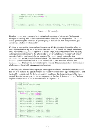 375
59
60
61
62
63
64
65
66
67
store[idx-1] = store[idx];
store[next-1] = default(int );
next--;
}
}
// Additional operations: Count, Subset, ToString, Full, and GetEnumerator
}
Program 41.1 The class IntSet.
The class IntSet is an example of an everyday implementation of integer sets. We have not
attempted to come up with a clever representation that allows for fast set operations. The IntSet
class is good enough for small sets. If you are going to work on sets with many elements, you
should use a set class of better quality.
We chose to represent the elements in an integer array. We keep track of the position where to
insert the next element (by use of the instance variable next). If there is not enough room in the
array, we use the Array.Resize operation to make it larger. We delete elements from the set by
shifting elements in the array 'to the left', in order to avoid wasted space. This approach is fairly
expensive, but it is good enough for our purposes. The IntSet class is equipped with a
GetEnumerator method, which returns an iterator. (We encountered iterators (enumerators) in the
Interval class studied in Section 21.3. See also Section 31.6 for details on iterators. The
GetEnumerator details are not shown in the paper version). The enumerator allows for traversal of
all elements of the set with a foreach control structure.
A set is only, in a minimal sense, dependent on the types of elements (in our case, the type int). It
does not even matter if the type of elements is a value type or a reference type (see Section 14.1 and
Section 13.1 respectively). We do, however, apply equality on the elements, via use of the Equals
method. Nevertheless, the type int occurs many times in the class definition of IntSet. We have
emphasized occurrences of int with color marks in Program 41.1.
1
2
3
4
5
6
7
8
9
10
11
12
13
14
15
16
17
18
19
20
21
using System;
using System.Collections;
class App{
public static void Main(){
IntSet s1 = new IntSet(),
s2 = new IntSet();
s1.Insert(1); s1.Insert(2); s1.Insert(3);
s1.Insert(4); s1.Insert(5); s1.Insert(6);
s1.Insert(5); s1.Insert(6); s1.Insert(8);
s1.Delete(3); s1.Delete(6); s1.Insert(9);
s2.Insert(8); s2.Insert(9);
Console.WriteLine("s1: {0}", s1);
Console.WriteLine("s2: {0}", s2);
// Exercises:
// Console.WriteLine("{0}", s2.Intersection(s1));
 