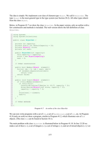 377
The idea is simple: We implement a set class of element type Object. We call it ObjectSet. The
type Object is the most general type in the type system (see Section 28.2). All other types inherit
from the class Object.
Below, in Program 41.7 we show the class ObjectSet. In the paper version, only an outline with a
few constructors and methods is included. The web version shows the full definition of class
ObjectSet.
1
2
3
4
5
6
7
8
9
10
11
12
13
14
15
16
17
18
19
20
21
22
23
24
25
26
27
28
29
30
31
32
33
34
35
36
37
38
39
40
using System;
using System.Collections;
public class ObjectSet {
private int capacity;
private static int DefaultCapacity = 10;
private Object[] store;
private int next;
public ObjectSet(int capacity){
this.capacity = capacity;
store = new Object[capacity];
next = 0;
}
// Other constructors
public bool Member(Object element){
for(int idx = 0; idx < next; idx++)
if (element.Equals(store[idx]))
return true;
return false;
}
public void Insert(Object element){
if (!this.Member(element)){
if (this.Full){
Console.WriteLine("[Resize to {0}]", capacity * 2);
Array.Resize<Object>(ref store, capacity * 2);
capacity = capacity * 2;
}
store[next] = element;
next++;
}
}
// Other methods
}
Program 41.7 An outline of the class ObjectSet.
We can now write programs with a set of Die, a set of BankAccount, a set of int, etc. In Program
41.8 (only on web) we show a program, similar to Program 41.2, which illustrates sets of Die
objects. (The class Die can be found in Section 10.1).
The main problem with class ObjectSet is illustrated below in Program 41.10. In line 12-20 we
make a set of dice (s1), a set of integers (s2), a set of strings (s3), and set of mixed objects (s4). Let
 