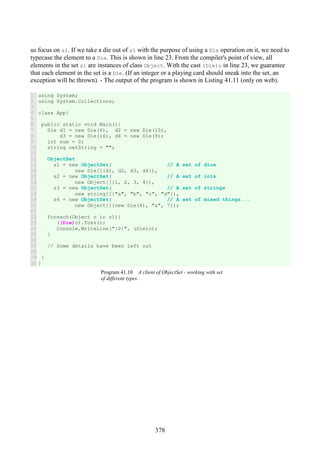 378
us focus on s1. If we take a die out of s1 with the purpose of using a Die operation on it, we need to
typecase the element to a Die. This is shown in line 23. From the compiler's point of view, all
elements in the set s1 are instances of class Object. With the cast (Die)o in line 23, we guarantee
that each element in the set is a Die. (If an integer or a playing card should sneak into the set, an
exception will be thrown). - The output of the program is shown in Listing 41.11 (only on web).
1
2
3
4
5
6
7
8
9
10
11
12
13
14
15
16
17
18
19
20
21
22
23
24
25
26
27
28
29
30
using System;
using System.Collections;
class App{
public static void Main(){
Die d1 = new Die(6), d2 = new Die(10),
d3 = new Die(16), d4 = new Die(8);
int sum = 0;
string netString = "";
ObjectSet
s1 = new ObjectSet( // A set of dice
new Die[]{d1, d2, d3, d4}),
s2 = new ObjectSet( // A set of ints
new Object[]{1, 2, 3, 4}),
s3 = new ObjectSet( // A set of strings
new string[]{"a", "b", "c", "d"}),
s4 = new ObjectSet( // A set of mixed things...
new Object[]{new Die(6), "a", 7});
foreach(Object o in s1){
((Die)o).Toss();
Console.WriteLine("{0}", (Die)o);
}
// Some details have been left out
}
}
Program 41.10 A client of ObjectSet - working with set
of different types.
 