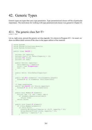 381
42. Generic Types
Generic types are types that carry type parameters. Type parameterized classes will be of particular
importance. The motivation for working with type parameterized classes was gained in Chapter 41.
42.1. The generic class Set<T>
Lecture 11 - slide 7
Let us, right away, present the generic set class Set<T>. It is shown in Program 42.1. As usual, we
show an abbreviated version of the class in the paper edition of the material.
1
2
3
4
5
6
7
8
9
10
11
12
13
14
15
16
17
18
19
20
21
22
23
24
25
26
27
28
29
30
31
32
33
34
35
36
37
38
39
40
41
42
43
using System;
using System.Collections.Generic;
using System.Collections;
public class Set<T> {
private int capacity;
private static int DefaultCapacity = 10;
private T[] store;
private int next;
public Set(int capacity){
this.capacity = capacity;
store = new T[capacity];
next = 0;
}
public Set(): this(DefaultCapacity){
}
public Set(T[] elements): this(elements.Length){
foreach(T el in elements) this.Insert(el);
}
// Copy constructor
public Set(Set<T> s): this(s.capacity){
foreach(T el in s) this.Insert(el);
}
public bool Member(T element){
for(int idx = 0; idx < next; idx++)
if (element.Equals(store[idx]))
return true;
return false;
}
public void Insert(T element){
if (!this.Member(element)){
if (this.Full){
Console.WriteLine("[Resize to {0}]", capacity * 2);
Array.Resize<T>(ref store, capacity * 2);
capacity = capacity * 2;
}
 