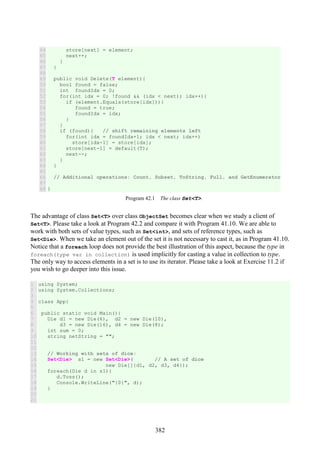 382
44
45
46
47
48
49
50
51
52
53
54
55
56
57
58
59
60
61
62
63
64
65
66
67
68
store[next] = element;
next++;
}
}
public void Delete(T element){
bool found = false;
int foundIdx = 0;
for(int idx = 0; !found && (idx < next); idx++){
if (element.Equals(store[idx])){
found = true;
foundIdx = idx;
}
}
if (found){ // shift remaining elements left
for(int idx = foundIdx+1; idx < next; idx++)
store[idx-1] = store[idx];
store[next-1] = default(T);
next--;
}
}
// Additional operations: Count, Subset, ToString, Full, and GetEnumerator
}
Program 42.1 The class Set<T>.
The advantage of class Set<T> over class ObjectSet becomes clear when we study a client of
Set<T>. Please take a look at Program 42.2 and compare it with Program 41.10. We are able to
work with both sets of value types, such as Set<int>, and sets of reference types, such as
Set<Die>. When we take an element out of the set it is not necessary to cast it, as in Program 41.10.
Notice that a foreach loop does not provide the best illustration of this aspect, because the type in
foreach(type var in collection) is used implicitly for casting a value in collection to type.
The only way to access elements in a set is to use its iterator. Please take a look at Exercise 11.2 if
you wish to go deeper into this issue.
1
2
3
4
5
6
7
8
9
10
11
12
13
14
15
16
17
18
19
20
21
using System;
using System.Collections;
class App{
public static void Main(){
Die d1 = new Die(6), d2 = new Die(10),
d3 = new Die(16), d4 = new Die(8);
int sum = 0;
string netString = "";
// Working with sets of dice:
Set<Die> s1 = new Set<Die>( // A set of dice
new Die[]{d1, d2, d3, d4});
foreach(Die d in s1){
d.Toss();
Console.WriteLine("{0}", d);
}
 