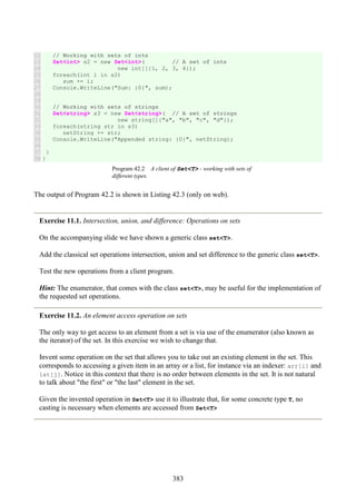 383
22
23
24
25
26
27
28
29
30
31
32
33
34
35
36
37
38
// Working with sets of ints
Set<int> s2 = new Set<int>( // A set of ints
new int[]{1, 2, 3, 4});
foreach(int i in s2)
sum += i;
Console.WriteLine("Sum: {0}", sum);
// Working with sets of strings
Set<string> s3 = new Set<string>( // A set of strings
new string[]{"a", "b", "c", "d"});
foreach(string str in s3)
netString += str;
Console.WriteLine("Appended string: {0}", netString);
}
}
Program 42.2 A client of Set<T> - working with sets of
different types.
The output of Program 42.2 is shown in Listing 42.3 (only on web).
Exercise 11.1. Intersection, union, and difference: Operations on sets
On the accompanying slide we have shown a generic class set<T>.
Add the classical set operations intersection, union and set difference to the generic class set<T>.
Test the new operations from a client program.
Hint: The enumerator, that comes with the class set<T>, may be useful for the implementation of
the requested set operations.
Exercise 11.2. An element access operation on sets
The only way to get access to an element from a set is via use of the enumerator (also known as
the iterator) of the set. In this exercise we wish to change that.
Invent some operation on the set that allows you to take out an existing element in the set. This
corresponds to accessing a given item in an array or a list, for instance via an indexer: arr[i] and
lst[j]. Notice in this context that there is no order between elements in the set. It is not natural
to talk about "the first" or "the last" element in the set.
Given the invented operation in Set<T> use it to illustrate that, for some concrete type T, no
casting is necessary when elements are accessed from Set<T>
 