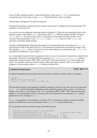 33
In line 16 OK is printed, and line 17 prints Good. In line 18 the value of r + 2 is 3, which does not
correspond to any of the values in type Ranking. Therefore the base value 3 is printed.
All the output of Program 6.5 is listed in Listing 6.6.
Combined enumeration (sometimes known as flags enumeration) is a slightly more advanced concept. We
introduce it in Focus box 6.3.
Let us point out some additional interesting details in Program 6.5. There are two enumeration types in the
program, namely a type called Ranking and another called OnOff. When we declare variables, the types
Ranking and OnOff are used via their names. C programmer will be relieved to find out that it is not
necessary (and not possible) to write enum Ranking and enum OnOff. Thus, no C-like typedefs are
necessary to introduce simple naming.
In order to disambiguate the referencing of constants in an enumeration type, dot notation ala Ranking.OK
must always be used. In the same way as in C, the enumeration constants have associated an integer value.
The operation IsDefined allows us to check if a given value belongs to an enumeration type. IsDefined is
an operation (a method) in a struct called Enum.
As a very pleasant surprise for the C programmer, there is access to the names of enumeration constants from
the program. We show in the program that the expressions Enum.GetNames(typeof(Ranking)) returns a
string array with the elements "Bad", "OK", and "Good". In the same direction - as we have already seen
above - it is possible to print the symbolic names of the enumeration constants. This is very useful. In C
programs we always need a tedious switch to obtain a similar effect..
Combined Enumerations FOCUS BOX 6.3FOCUS BOX 6.3FOCUS BOX 6.3FOCUS BOX 6.3
Combined enumerations can be used to deal with small sets symbolic constants. Here is an example:
[Flags]
public enum Direction: byte{
North = 1, East = 2, South = 4, West = 8,
}
The first thing to notice is the mapping of symbolic constants to powers of two. We can form an expression
North | West which is the bitwise combination of the underlying integer values 1 and 8. | is a bitwise or
operator, see Table 6.1. At the binary level, 1 | 8 is equivalent to 0001 | 1000 = 1001, which represents the
number 9. You should think of 1001 as a bit array where the leftmost bit is the encoding of West and the
rightmost bit is the encoding of North.
[Flags] is an application of an attribute, see Section 39.6. It instructs the compiler to generate symbolic
names of combinations, such as the composite name North, West in the example below.
We can program with the enumeration type in the following way:
Direction d = Direction.North | Direction.West;
Console.WriteLine("Direction {0}", d); // Direction North, West
Console.WriteLine("Direction {0}", (int)d); // 9
Console.WriteLine(HasDirection(d, Direction.North)); // True
Console.WriteLine(HasDirection(d, Direction.South)); // False
 