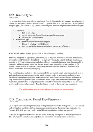 384
42.2. Generic Types
Lecture 11 - slide 8
Let us now describe the general concepts behind Generic Types in C#. C# supports not only generic
classes, but also generic structs (see Section 42.7), generic interfaces (see Section 42.8), and generic
delegate types (see Section 43.2 ). Overall, we distinguish between templates and constructed types:
• Templates
• C<T> is not a type
• C<T> is a template from which a type can be constructed
• T is a formal type parameter
• Constructed type
• The type constructed from a template
• C<int>, C<string>, and D<C<int>>
• int, string, and C<int> are actual type parameters of C and D
When we talk about a generic type we do it in the meaning of a template.
The word "template" is appropriate, and in fact just to the point. But most C# writers do not use it,
because the word "template" it used in C++ in a closely related, but slightly different meaning. A
template in C++ is a type parameterized class, which is expanded at compile time. Each actual type
parameter will create a new class, just like we would create it ourselves in a text editor. In C#,
generic classes are able to share the class representation at run-time. For more details on these
matters, consult for instance [Golding05].
As a possible coding style, it is often recommended to use capital, single letter names (such as S, T,
and U) as formal type parameters. In that way it becomes easier to recognize templates, to spot
formal type names in our programs, to keep templates apart from constructed types, and to avoid
very name clauses of generic types. In situations where a type takes more than one formal type
parameters, an alternative coding style calls for formal type parameter names like Tx and Ty, (such
as TKey and TValue) where x and y describe the role of each of the formal type parameters.
The ability to have generic types is known as parametric polymorphism
42.3. Constraints on Formal Type Parameters
Lecture 11 - slide 9
Let us again consider our implementation of the generic class Set<T> in Program 42.1. Take a close
look at the class, and find out if we make any assumptions about the formal type parameter T in
Program 42.1. Will any type T really apply? Please consider this, before you proceed!
In Set<T> it happens to be the case that we do not make any assumption of the type parameter T.
This is typical for collection classes (which are classes that serve as element containers).
 
