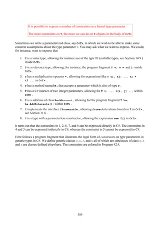 385
It is possible to express a number of constraints on a formal type parameter
The more constraints on T, the more we can do on T-objects in the body of C<T>
Sometimes we write a parameterized class, say C<T>, in which we wish to be able to make some
concrete assumptions about the type parameter T. You may ask what we want to express. We could,
for instance, want to express that
1. T is a value type, allowing for instance use of the type T? (nullable types, see Section 14.9 )
inside C<T> .
2. T is a reference type, allowing, for instance, the program fragment T v; v = null; inside
C<T> .
3. T has a multiplicative operator * , allowing for expressions like T t1, t2; ... t1 *
t2 ... in C<T> .
4. T has a method named M , that accepts a parameter which is also of type T .
5. T has a C# indexer of two integer parameters, allowing for T t; ... t[i, j] ... within
C<T> .
6. T is a subclass of class BankAccount , allowing for the program fragment T ba;
ba.AddInterests(); within C<T> .
7. T implements the interface IEnumerable , allowing foreach iterations based on T in C<T> ,
see Section 31.6 .
8. T is a type with a parameterless constructor, allowing the expression new T() in C<T> .
It turns out that the constraints in 1, 2, 6, 7, and 8 can be expressed directly in C#. The constraints in
4 and 5 can be expressed indirectly in C#, whereas the constraint in 3 cannot be expressed in C#.
Here follows a program fragment that illustrates the legal form of constraints on type parameters in
generic types in C#. We define generic classes C, E, F, and G all of which are subclasses of class D. A
and B are classes defined elsewhere. The constraints are colored in Program 42.4.
 