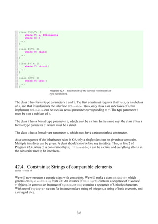 386
1
2
3
4
5
6
7
8
9
10
11
12
13
14
15
16
17
18
19
20
class C<S,T>: D
where T: A, ICloneable
where S: B {
...
}
class E<T>: D
where T: class{
...
}
class F<T>: D
where T: struct{
...
}
class G<T>: D
where T: new(){
...
}
Program 42.4 Illustrations of the various constraints on
type parameters.
The class C has formal type parameters S and T. The first constraint requires that T is A, or a subclass
of A, and that it implements the interface IClonable. Thus, only class A or subclasses of A that
implement IClonable can be used as actual parameter corresponding to T. The type parameter S
must be B or a subclass of B.
The class E has a formal type parameter T, which must be a class. In the same way, the class F has a
formal type parameter T, which must be a struct.
The class G has a formal type parameter T, which must have a parameterless constructor.
As a consequence of the inheritance rules in C#, only a single class can be given in a constraint.
Multiple interfaces can be given. A class should come before any interface. Thus, in line 2 of
Program 42.4, where T is constrained by A, ICloneable, A can be a class, and everything after A in
the constraint need to be interfaces.
42.4. Constraints: Strings of comparable elements
Lecture 11 - slide 10
We will now program a generic class with constraints. We will make a class String<T> which
generalizes System.String from C#. An instance of String<T> contains a sequence of T-values/
T-objects. In contrast, an instance of System.String contains a sequence of Unicode characters.
With use of String<T> we can for instance make a string of integers, a string of bank accounts, and
a string of dice.
 