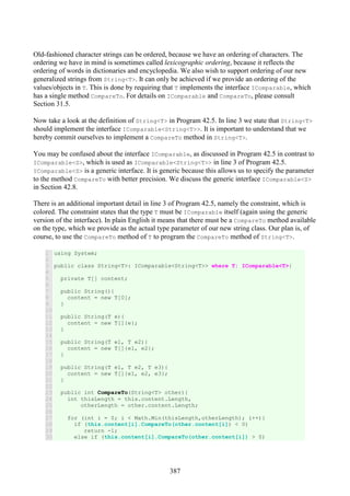 387
Old-fashioned character strings can be ordered, because we have an ordering of characters. The
ordering we have in mind is sometimes called lexicographic ordering, because it reflects the
ordering of words in dictionaries and encyclopedia. We also wish to support ordering of our new
generalized strings from String<T>. It can only be achieved if we provide an ordering of the
values/objects in T. This is done by requiring that T implements the interface IComparable, which
has a single method CompareTo. For details on IComparable and CompareTo, please consult
Section 31.5.
Now take a look at the definition of String<T> in Program 42.5. In line 3 we state that String<T>
should implement the interface IComparable<String<T>>. It is important to understand that we
hereby commit ourselves to implement a CompareTo method in String<T>.
You may be confused about the interface IComparable, as discussed in Program 42.5 in contrast to
IComparable<S>, which is used as IComparable<String<T>> in line 3 of Program 42.5.
IComparable<S> is a generic interface. It is generic because this allows us to specify the parameter
to the method CompareTo with better precision. We discuss the generic interface IComparable<S>
in Section 42.8.
There is an additional important detail in line 3 of Program 42.5, namely the constraint, which is
colored. The constraint states that the type T must be IComparable itself (again using the generic
version of the interface). In plain English it means that there must be a CompareTo method available
on the type, which we provide as the actual type parameter of our new string class. Our plan is, of
course, to use the CompareTo method of T to program the CompareTo method of String<T>.
1
2
3
4
5
6
7
8
9
10
11
12
13
14
15
16
17
18
19
20
21
22
23
24
25
26
27
28
29
30
using System;
public class String<T>: IComparable<String<T>> where T: IComparable<T>{
private T[] content;
public String(){
content = new T[0];
}
public String(T e){
content = new T[]{e};
}
public String(T e1, T e2){
content = new T[]{e1, e2};
}
public String(T e1, T e2, T e3){
content = new T[]{e1, e2, e3};
}
public int CompareTo(String<T> other){
int thisLength = this.content.Length,
otherLength = other.content.Length;
for (int i = 0; i < Math.Min(thisLength,otherLength); i++){
if (this.content[i].CompareTo(other.content[i]) < 0)
return -1;
else if (this.content[i].CompareTo(other.content[i]) > 0)
 