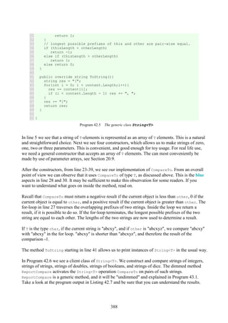 388
31
32
33
34
35
36
37
38
39
40
41
42
43
44
45
46
47
48
49
50
51
return 1;
}
// longest possible prefixes of this and other are pair-wise equal.
if (thisLength < otherLength)
return -1;
else if (thisLength > otherLength)
return 1;
else return 0;
}
public override string ToString(){
string res = "[";
for(int i = 0; i < content.Length;i++){
res += content[i];
if (i < content.Length - 1) res += ", ";
}
res += "]";
return res;
}
}
Program 42.5 The generic class String<T>.
In line 5 we see that a string of T-elements is represented as an array of T elements. This is a natural
and straightforward choice. Next we see four constructors, which allows us to make strings of zero,
one, two or three parameters. This is convenient, and good enough for toy usage. For real life use,
we need a general constructor that accepts an array of T elements. The can most conveniently be
made by use of parameter arrays, see Section 20.9.
After the constructors, from line 23-39, we see our implementation of CompareTo. From an overall
point of view we can observe that it uses CompareTo of type T, as discussed above. This is the blue
aspects in line 28 and 30. It may be sufficient to make this observation for some readers. If you
want to understand what goes on inside the method, read on.
Recall that CompareTo must return a negative result if the current object is less than other, 0 if the
current object is equal to other, and a positive result if the current object is greater than other. The
for-loop in line 27 traverses the overlapping prefixes of two strings. Inside the loop we return a
result, if it is possible to do so. If the for-loop terminates, the longest possible prefixes of the two
string are equal to each other. The lengths of the two strings are now used to determine a result.
If T is the type char, if the current string is "abcxy", and if other is "abcxyz", we compare "abcxy"
with "abcxy" in the for loop. "abcxy" is shorter than "abcxyz", and therefore the result of the
comparison -1.
The method ToString starting in line 41 allows us to print instances of String<T> in the usual way.
In Program 42.6 we see a client class of String<T>. We construct and compare strings of integers,
strings of strings, strings of doubles, strings of booleans, and strings of dice. The dimmed method
ReportCompare activates the String<T> operation CompareTo on pairs of such strings.
ReportCompare is a generic method, and it will be "undimmed" and explained in Program 43.1.
Take a look at the program output in Listing 42.7 and be sure that you can understand the results.
 