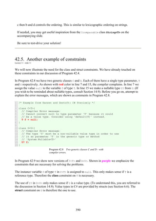 390
c then b and d controls the ordering. This is similar to lexicographic ordering on strings.
If needed, you may get useful inspiration from the Icomparable class String<T> on the
accompanying slide.
Be sure to test-drive your solution!
42.5. Another example of constraints
Lecture 11 - slide 11
We will now illustrate the need for the class and struct constraints. We have already touched on
these constraints in our discussion of Program 42.4.
In Program 42.8 we have two generic classes C and D. Each of them have a single type parameter, T
and U respectively. As shown with red color in line 7 and 15, the compiler complains. In line 7 we
assign the value null to the variable f of type T. In line 15 we make a nullable type U? from U. (If
you wish to be reminded about nullable types, consult Section 14.9). Before you go on, attempt to
explain the error messages, which are shown as comments in Program 42.8.
1
2
3
4
5
6
7
8
9
10
11
12
13
14
15
16
/* Example from Hansen and Sestoft: C# Precisely */
class C<T>{
// Compiler Error message:
// Cannot convert null to type parameter 'T' because it could
// be a value type. Consider using 'default(T)' instead.
T f = null;
}
class D<U>{
// Compiler Error message:
// The type 'U' must be a non-nullable value type in order to use
// it as parameter 'T' in the generic type or method
// 'System.Nullable<T>'
U? f;
}
Program 42.8 Two generic classes C and D - with
compiler errors.
In Program 42.9 we show new versions of C<T> and D<U>. Shown in purple we emphasize the
constraints that are necessary for solving the problems.
The instance variable f of type T in C<T> is assigned to null. This only makes sense if T is a
reference type. Therefore the class constraint on T is necessary.
The use of U? in D<U> only makes sense if U is a value type. (To understand this, you are referred to
the discussion in Section 14.9). Value types in C# are provided by structs (see Section 6.6). The
struct constraint on U is therefore the one to use.
 