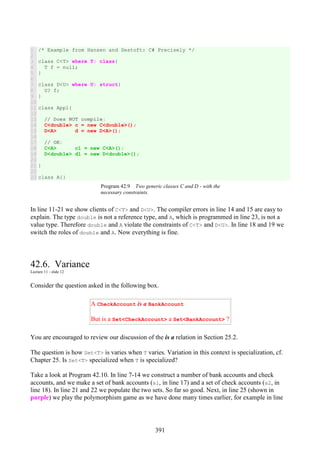 391
1
2
3
4
5
6
7
8
9
10
11
12
13
14
15
16
17
18
19
20
21
22
23
/* Example from Hansen and Sestoft: C# Precisely */
class C<T> where T: class{
T f = null;
}
class D<U> where U: struct{
U? f;
}
class Appl{
// Does NOT compile:
C<double> c = new C<double>();
D<A> d = new D<A>();
// OK:
C<A> c1 = new C<A>();
D<double> d1 = new D<double>();
}
class A{}
Program 42.9 Two generic classes C and D - with the
necessary constraints.
In line 11-21 we show clients of C<T> and D<U>. The compiler errors in line 14 and 15 are easy to
explain. The type double is not a reference type, and A, which is programmed in line 23, is not a
value type. Therefore double and A violate the constraints of C<T> and D<U>. In line 18 and 19 we
switch the roles of double and A. Now everything is fine.
42.6. Variance
Lecture 11 - slide 12
Consider the question asked in the following box.
A CheckAccount is a BankAccount
But is a Set<CheckAccount> a Set<BankAccount> ?
You are encouraged to review our discussion of the is a relation in Section 25.2.
The question is how Set<T> is varies when T varies. Variation in this context is specialization, cf.
Chapter 25. Is Set<T> specialized when T is specialized?
Take a look at Program 42.10. In line 7-14 we construct a number of bank accounts and check
accounts, and we make a set of bank accounts (s1, in line 17) and a set of check accounts (s2, in
line 18). In line 21 and 22 we populate the two sets. So far so good. Next, in line 25 (shown in
purple) we play the polymorphism game as we have done many times earlier, for example in line
 