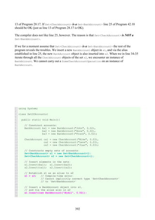 392
13 of Program 28.17. If Set<CheckAccount> is a Set<BankAccount> line 25 of Program 42.10
should be OK (just as line 13 of Program 28.17 is OK).
The compiler does not like line 25, however. The reason is that Set<CheckAccount> is NOT a
Set<BankAccount>.
If we for a moment assume that Set<CheckAccount> is a Set<BankAccount> the rest of the
program reveals the troubles. We insert a new BankAccount object in s1, and via the alias
established in line 25, the new BankAccount object is also inserted into s2. When we in line 34-35
iterate through all the CheckAccount objects of the set s2, we encounter an instance of
BankAccount. We cannot carry out a SomeCheckAccountOperation on an instance of
BankAccount.
1
2
3
4
5
6
7
8
9
10
11
12
13
14
15
16
17
18
19
20
21
22
23
24
25
26
27
28
29
30
31
32
using System;
class SetOfAccounts{
public static void Main(){
// Construct accounts:
BankAccount ba1 = new BankAccount("John", 0.02),
ba2 = new BankAccount("Anne", 0.02),
ba3 = new BankAccount("Frank", 0.02);
CheckAccount ca1 = new CheckAccount("Mike", 0.03),
ca2 = new CheckAccount("Lene", 0.03),
ca3 = new CheckAccount("Joan", 0.03);
// Constructs empty sets of accounts:
Set<BankAccount> s1 = new Set<BankAccount>();
Set<CheckAccount> s2 = new Set<CheckAccount>();
// Insert elements in the sets:
s1.Insert(ba1); s1.Insert(ba2);
s2.Insert(ca1); s2.Insert(ca2);
// Establish s1 as an alias to s2
s1 = s2; // Compile-time error:
// Cannot implicitly convert type 'Set<CheckAccount>'
// to 'Set<BankAccount>'
// Insert a BankAccount object into s1,
// and via the alias also in s2
s1.Insert(new BankAccount("Bodil", 0.02));
 