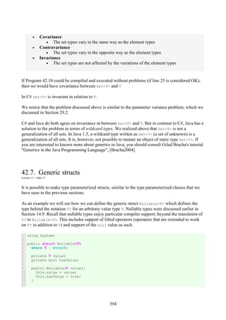 394
• Covariance
• The set types vary in the same way as the element types
• Contravariance
• The set types vary in the opposite way as the element types
• Invariance
• The set types are not affected by the variations of the element types
If Program 42.10 could be compiled and executed without problems (if line 25 is considered OK),
then we would have covariance between Set<T> and T
In C# Set<T> is invariant in relation to T.
We notice that the problem discussed above is similar to the parameter variance problem, which we
discussed in Section 29.2.
C# and Java do both agree on invariance in between Set<T> and T. But in contrast to C#, Java has a
solution to the problem in terms of wildcard types. We realized above that Set<T> is not a
generalization of all sets. In Java 1.5, a wildcard type written as Set<?> (a set of unknown) is a
generalization of all sets. It is, however, not possible to mutate an object of static type Set<?>. If
you are interested to known more about generics in Java, you should consult Gilad Bracha's tutorial
"Generics in the Java Programming Language", [Bracha2004].
42.7. Generic structs
Lecture 11 - slide 13
It is possible to make type parameterized structs, similar to the type parameterized classes that we
have seen in the previous sections.
As an example we will see how we can define the generic struct Nullable<T> which defines the
type behind the notation T? for an arbitrary value type T. Nullable types were discussed earlier in
Section 14.9. Recall that nullable types enjoy particular compiler support, beyond the translation of
T? to Nullable<T>. This includes support of lifted operators (operators that are extended to work
on T? in addition to T) and support of the null value as such.
1
2
3
4
5
6
7
8
9
10
11
12
13
using System;
public struct Nullable<T>
where T : struct{
private T value;
private bool hasValue;
public Nullable(T value){
this.value = value;
this.hasValue = true;
}
 
