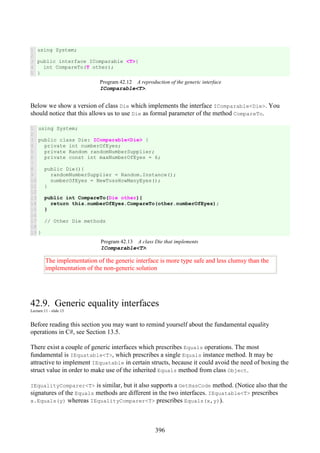 396
1
2
3
4
5
using System;
public interface IComparable <T>{
int CompareTo(T other);
}
Program 42.12 A reproduction of the generic interface
IComparable<T>.
Below we show a version of class Die which implements the interface IComparable<Die>. You
should notice that this allows us to use Die as formal parameter of the method CompareTo.
1
2
3
4
5
6
7
8
9
10
11
12
13
14
15
16
17
18
19
using System;
public class Die: IComparable<Die> {
private int numberOfEyes;
private Random randomNumberSupplier;
private const int maxNumberOfEyes = 6;
public Die(){
randomNumberSupplier = Random.Instance();
numberOfEyes = NewTossHowManyEyes();
}
public int CompareTo(Die other){
return this.numberOfEyes.CompareTo(other.numberOfEyes);
}
// Other Die methods
}
Program 42.13 A class Die that implements
IComparable<T>.
The implementation of the generic interface is more type safe and less clumsy than the
implementation of the non-generic solution
42.9. Generic equality interfaces
Lecture 11 - slide 15
Before reading this section you may want to remind yourself about the fundamental equality
operations in C#, see Section 13.5.
There exist a couple of generic interfaces which prescribes Equals operations. The most
fundamental is IEquatable<T>, which prescribes a single Equals instance method. It may be
attractive to implement IEquatable in certain structs, because it could avoid the need of boxing the
struct value in order to make use of the inherited Equals method from class Object.
IEqualityComparer<T> is similar, but it also supports a GetHasCode method. (Notice also that the
signatures of the Equals methods are different in the two interfaces. IEquatable<T> prescribes
x.Equals(y) whereas IEqualityComparer<T> prescribes Equals(x,y)).
 