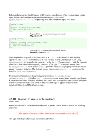397
Below, in Program 42.14 and Program 42.15 we show reproductions of the two interfaces. Notice
again that the two interfaces are present in the namespaces System and
System.Collections.Generic respectively. Use them from there if you need them.
1
2
3
4
5
using System;
public interface IEquatable <T>{
bool Equals (T other);
}
Program 42.14 A reproduction of the generic interface
IEquatable<T>.
1
2
3
4
5
6
using System;
public interface IEqualityComparer <T>{
bool Equals (T x, T y);
int GetHashCode (T x);
}
Program 42.15 A reproduction of the generic interface
IEqualityComparer<T>.
Several operations in generic collections, such as in List<T> in Section 45.9, need equality
operations. The IndexOf method in List<T> is a concrete example, see Section 45.11. Using
lst.IndexOf(el) we search for the element el in the list lst. Comparison of el with the elements
of the list is done by the default equality comparer of the type T. The abstract generic class
EqualityComparer<T> offers a static Default property. The Default property delivers the default
equality comparer for type T. The abstract, generic class EqualityComparer<T> implements the
interface IEqualityComparer<T>.
Unfortunately the relations between the generic interfaces IEquatable<T> and
IEqualityComparer<T>, the class EqualityComparer<T> and its subclasses are quite complicated.
It seems to be the cases that these interfaces and classes have been patched several times, during the
evolution of versions of the .Net libraries. The final landscape of types is therefore more
complicated than it could have been desired.
42.10. Generic Classes and Inheritance
Lecture 11 - slide 16
In this section we will clarify inheritance relative to generic classes. We will answer the following
questions:
Can a generic/non-generic class inherit from a non-generic/generic class?
The legal and illegal subclassings are summarized below:
 