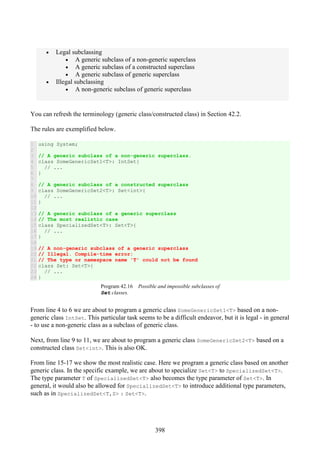 398
• Legal subclassing
• A generic subclass of a non-generic superclass
• A generic subclass of a constructed superclass
• A generic subclass of generic superclass
• Illegal subclassing
• A non-generic subclass of generic superclass
You can refresh the terminology (generic class/constructed class) in Section 42.2.
The rules are exemplified below.
1
2
3
4
5
6
7
8
9
10
11
12
13
14
15
16
17
18
19
20
21
22
23
24
using System;
// A generic subclass of a non-generic superclass.
class SomeGenericSet1<T>: IntSet{
// ...
}
// A generic subclass of a constructed superclass
class SomeGenericSet2<T>: Set<int>{
// ...
}
// A generic subclass of a generic superclass
// The most realistic case
class SpecializedSet<T>: Set<T>{
// ...
}
// A non-generic subclass of a generic superclass
// Illegal. Compile-time error:
// The type or namespace name 'T' could not be found
class Set: Set<T>{
// ...
}
Program 42.16 Possible and impossible subclasses of
Set classes.
From line 4 to 6 we are about to program a generic class SomeGenericSet1<T> based on a non-
generic class IntSet. This particular task seems to be a difficult endeavor, but it is legal - in general
- to use a non-generic class as a subclass of generic class.
Next, from line 9 to 11, we are about to program a generic class SomeGenericSet2<T> based on a
constructed class Set<int>. This is also OK.
From line 15-17 we show the most realistic case. Here we program a generic class based on another
generic class. In the specific example, we are about to specialize Set<T> to SpecializedSet<T>.
The type parameter T of SpecializedSet<T> also becomes the type parameter of Set<T>. In
general, it would also be allowed for SpecializedSet<T> to introduce additional type parameters,
such as in SpecializedSet<T,S> : Set<T>.
 