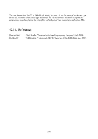 399
The case shown from line 22 to 24 is illegal, simply because T is not the name of any known type.
In line 22, T is name of an actual type parameter, but T is not around! It is most likely that the
programmer is confused about the roles of formal and actual type parameters, see Section 42.2.
42.11. References
[Bracha2004] Gilad Bracha, "Generics in the Java Programming Language", July 2004.
[Golding05] Tod Golding, Professional .NET 2.0 Generics. Wiley Publishing, Inc., 2005.
 